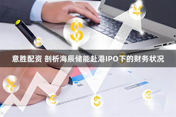 意胜配资 剖析海辰储能赴港IPO下的财务状况