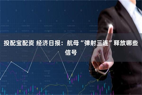 投配宝配资 经济日报：航母“弹射三连”释放哪些信号