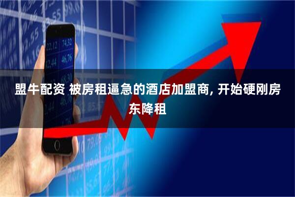 盟牛配资 被房租逼急的酒店加盟商, 开始硬刚房东降租