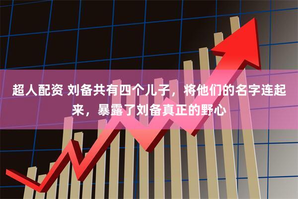 超人配资 刘备共有四个儿子，将他们的名字连起来，暴露了刘备真正的野心