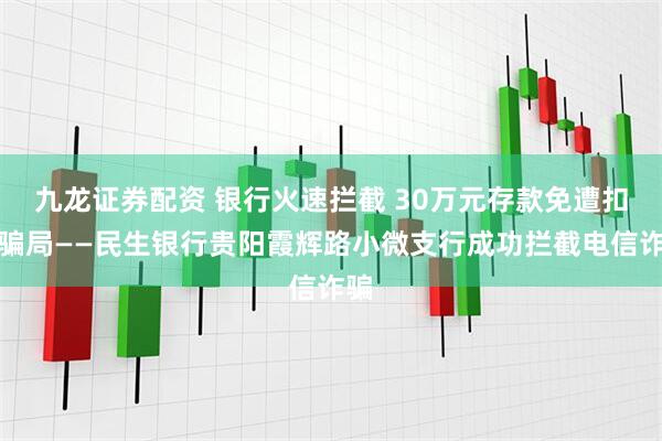 九龙证券配资 银行火速拦截 30万元存款免遭扣费骗局——民生银行贵阳霞辉路小微支行成功拦截电信诈骗
