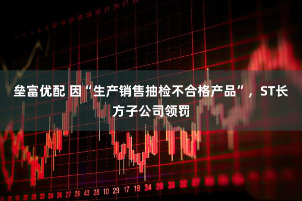 垒富优配 因“生产销售抽检不合格产品”，ST长方子公司领罚